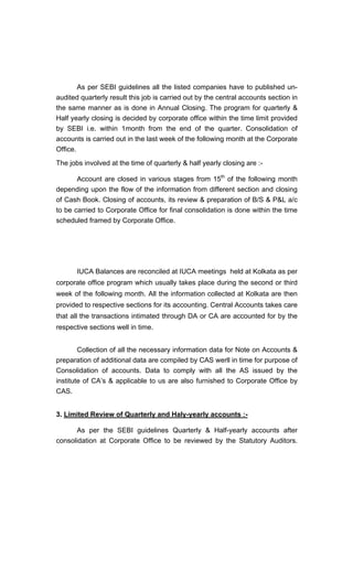 As per SEBI guidelines all the listed companies have to published un-
audited quarterly result this job is carried out by the central accounts section in
the same manner as is done in Annual Closing. The program for quarterly &
Half yearly closing is decided by corporate office within the time limit provided
by SEBI i.e. within 1month from the end of the quarter. Consolidation of
accounts is carried out in the last week of the following month at the Corporate
Office.
The jobs involved at the time of quarterly & half yearly closing are :-
Account are closed in various stages from 15th
of the following month
depending upon the flow of the information from different section and closing
of Cash Book. Closing of accounts, its review & preparation of B/S & P&L a/c
to be carried to Corporate Office for final consolidation is done within the time
scheduled framed by Corporate Office.
IUCA Balances are reconciled at IUCA meetings held at Kolkata as per
corporate office program which usually takes place during the second or third
week of the following month. All the information collected at Kolkata are then
provided to respective sections for its accounting. Central Accounts takes care
that all the transactions intimated through DA or CA are accounted for by the
respective sections well in time.
Collection of all the necessary information data for Note on Accounts &
preparation of additional data are compiled by CAS werll in time for purpose of
Consolidation of accounts. Data to comply with all the AS issued by the
institute of CA s & applicable to us are also furnished to Corporate Office by
CAS.
3. Limited Review of Quarterly and Haly-yearly accounts :-
As per the SEBI guidelines Quarterly & Half-yearly accounts after
consolidation at Corporate Office to be reviewed by the Statutory Auditors.
 