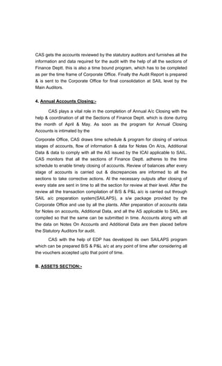 CAS gets the accounts reviewed by the statutory auditors and furnishes all the
information and data required for the audit with the help of all the sections of
Finance Deptt. this is also a time bound program, which has to be completed
as per the time frame of Corporate Office. Finally the Audit Report is prepared
& is sent to the Corporate Office for final consolidation at SAIL level by the
Main Auditors.
4. Annual Accounts Closing:-
CAS plays a vital role in the completion of Annual A/c Closing with the
help & coordination of all the Sections of Finance Deptt. which is done during
the month of April & May. As soon as the program for Annual Closing
Accounts is intimated by the
Corporate Office, CAS draws time schedule & program for closing of various
stages of accounts, flow of information & data for Notes On A/cs, Additional
Data & data to comply with all the AS issued by the ICAI applicable to SAIL.
CAS monitors that all the sections of Finance Deptt. adheres to the time
schedule to enable timely closing of accounts. Review of balances after every
stage of accounts is carried out & discrepancies are informed to all the
sections to take corrective actions. Al the necessary outputs after closing of
every state are sent in time to all the section for review at their level. After the
review all the transaction compilation of B/S & P&L a/c is carried out through
SAIL a/c preparation system(SAILAPS), a s/w package provided by the
Corporate Office and use by all the plants. After preparation of accounts data
for Notes on accounts, Additional Data, and all the AS applicable to SAIL are
compiled so that the same can be submitted in time. Accounts along with all
the data on Notes On Accounts and Additional Data are then placed before
the Statutory Auditors for audit.
CAS with the help of EDP has developed its own SAILAPS program
which can be prepared B/S & P&L a/c at any point of time after considering all
the vouchers accepted upto that point of time.
B. ASSETS SECTION:-
 
