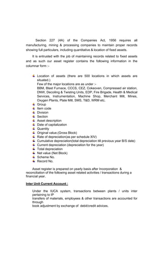 Section 227 (4A) of the Companies Act, 1956 requires all
manufacturing, mining & processing companies to maintain proper records
showing full particulars, including quantitative & location of fixed assets.
It is entrusted with the job of maintaining records related to fixed assets
and as such our asset register contains the following information in the
columnar form :-
Location of assets (there are 500 locations in which assets are
situated.)
Few of the major locations are as under :-
BBM, Blast Furnace, CCCS, CEZ, Cokeoven, Compressed air station,
DNW, Decoiling & Twisting Units, EDP, Fire Brigade, Health & Medical
Services, Instrumentation, Machine Shop, Merchant Mill, Mines,
Oxygen Plants, Plate Mill, SMS, T&D, WRM etc.
Group
Item code
Division
Section
Asset description
Date of capitalization
Quantity
Original value.(Gross Block)
Rate of depreciation(as per schedule XIV)
Cumulative depreciation(total depreciation till previous year B/S date)
Current depreciation (depreciation for the year)
Total depreciation
Net value (Net Block)
Scheme No.
Record No.
Asset register is prepared on yearly basis after Incorporation &
reconciliation of the following asset related activities / transactions during a
financial year.
Inter Unit Current Account :
Under the IUCA system, transactions between plants / units inter
pertaining to IP
transfers of materials, employees & other transactions are accounted for
through
book adjustment by exchange of debit/credit advices.
 