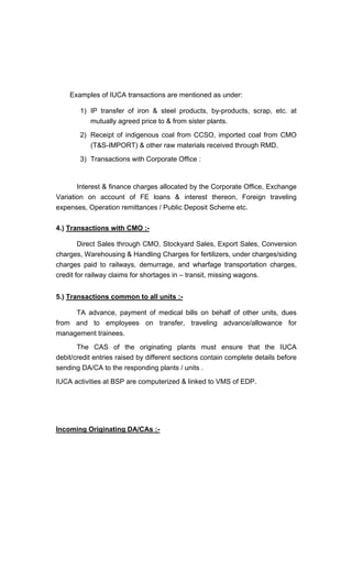 Examples of IUCA transactions are mentioned as under:
1) IP transfer of iron & steel products, by-products, scrap, etc. at
mutually agreed price to & from sister plants.
2) Receipt of indigenous coal from CCSO, imported coal from CMO
(T&S-IMPORT) & other raw materials received through RMD.
3) Transactions with Corporate Office :
Interest & finance charges allocated by the Corporate Office, Exchange
Variation on account of FE loans & interest thereon, Foreign traveling
expenses, Operation remittances / Public Deposit Scheme etc.
4.) Transactions with CMO :-
Direct Sales through CMO, Stockyard Sales, Export Sales, Conversion
charges, Warehousing & Handling Charges for fertilizers, under charges/siding
charges paid to railways, demurrage, and wharfage transportation charges,
credit for railway claims for shortages in transit, missing wagons.
5.) Transactions common to all units :-
TA advance, payment of medical bills on behalf of other units, dues
from and to employees on transfer, traveling advance/allowance for
management trainees.
The CAS of the originating plants must ensure that the IUCA
debit/credit entries raised by different sections contain complete details before
sending DA/CA to the responding plants / units .
IUCA activities at BSP are computerized & linked to VMS of EDP.
Incoming Originating DA/CAs :-
 