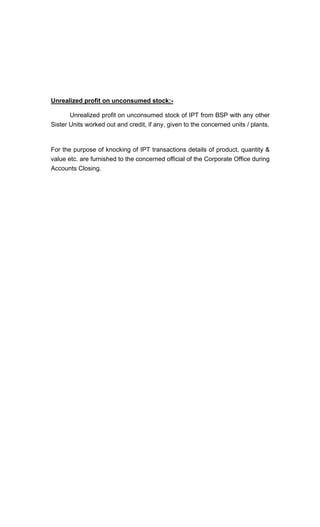 Unrealized profit on unconsumed stock:-
Unrealized profit on unconsumed stock of IPT from BSP with any other
Sister Units worked out and credit, if any, given to the concerned units / plants.
For the purpose of knocking of IPT transactions details of product, quantity &
value etc. are furnished to the concerned official of the Corporate Office during
Accounts Closing.
 