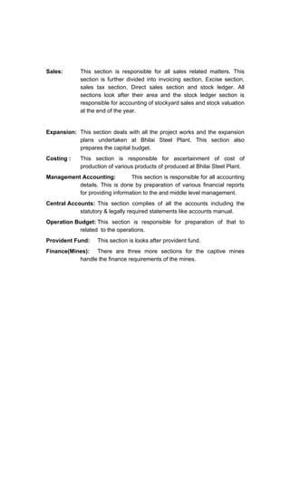 Sales: This section is responsible for all sales related matters. This
section is further divided into invoicing section, Excise section,
sales tax section, Direct sales section and stock ledger. All
sections look after their area and the stock ledger section is
responsible for accounting of stockyard sales and stock valuation
at the end of the year.
Expansion: This section deals with all the project works and the expansion
plans undertaken at Bhilai Steel Plant. This section also
prepares the capital budget.
Costing : This section is responsible for ascertainment of cost of
production of various products of produced at Bhilai Steel Plant.
Management Accounting: This section is responsible for all accounting
details. This is done by preparation of various financial reports
for providing information to the and middle level management.
Central Accounts: This section complies of all the accounts including the
statutory & legally required statements like accounts manual.
Operation Budget: This section is responsible for preparation of that to
related to the operations.
Provident Fund: This section is looks after provident fund.
Finance(Mines): There are three more sections for the captive mines
handle the finance requirements of the mines.
 