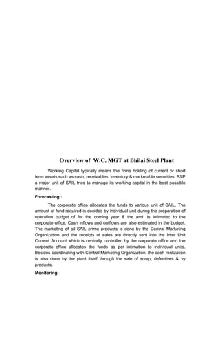 Overview of W.C. MGT at Bhilai Steel Plant
Working Capital typically means the firms holding of current or short
term assets such as cash, receivables, inventory & marketable securities. BSP
a major unit of SAIL tries to manage its working capital in the best possible
manner.
Forecasting :
The corporate office allocates the funds to various unit of SAIL. The
amount of fund required is decided by individual unit during the preparation of
operation budget of for the coming year & the amt. is intimated to the
corporate office. Cash inflows and outflows are also estimated in the budget.
The marketing of all SAIL prime products is done by the Central Marketing
Organization and the receipts of sales are directly sent into the Inter Unit
Current Account which is centrally controlled by the corporate office and the
corporate office allocates the funds as per intimation to individual units.
Besides coordinating with Central Marketing Organization, the cash realization
is also done by the plant itself through the sale of scrap, defectives & by
products.
Monitoring:
 