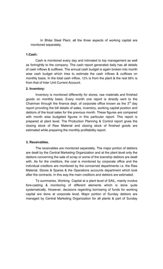 In Bhilai Steel Plant, all the three aspects of working capital are
monitored separately.
1.Cash:
Cash is monitored every day and intimated to top management as well
as fortnightly to the company. The cash report generated daily has all details
of cash inflows & outflows. The annual cash budget is again broken into month
wise cash budget which tries to estimate the cash inflows & outflows on
monthly basis. In the total cash inflow, 12% is from the plant & the rest 88% is
from that of Inter Unit Current Account.
2. Inventory:
Inventory is monitored differently for stores, raw materials and finished
goods on monthly basis. Every month one report is directly sent to the
Chairman through the finance dept. of corporate office known as the 3rd
day
report providing the bill details of sales, inventory, working capital position and
debtors of the local sales for the previous month. These figures are compared
with month wise budgeted figures in this particular report. This report is
prepared at plant level. The Production Planning & Control report gives the
closing stock of Raw Material and closing stock of finished goods are
estimated while preparing the monthly profitability report.
3. Receivables.
The receivables are monitored separately. The major portion of debtors
are dealt by the Central Marketing Organization and at the plant level only the
debtors concerning the sale of scrap or some of the township debtors are dealt
with. As for the creditors, the coal is monitored by corporate office and the
individual creditors are monitored by the concerned departments i.e. the Raw
Material. Stores & Spares & the Operations accounts department which look
after the contracts. In this way the main creditors and debtors are estimated.
To summaries, Working Capital at a plant level of SAIL, mainly involve
fore-casting & monitoring of different elements which is done quite
systematically. However, decisions regarding borrowing of funds for working
capital are done at corporate level. Major portion of Sunday debtors are
managed by Central Marketing Organization for all plants & part of Sunday
 