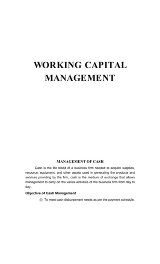 WORKING CAPITAL
MANAGEMENT
MANAGEMENT OF CASH
Cash is the life blood of a business firm needed to acquire supplies,
resource, equipment, and other assets used in generating the products and
services providing by the firm, cash is the medium of exchange that allows
management to carry on the varies activities of the business firm from day to
day.
Objective of Cash Management
(i) To meet cash disbursement needs as per the payment schedule.
 