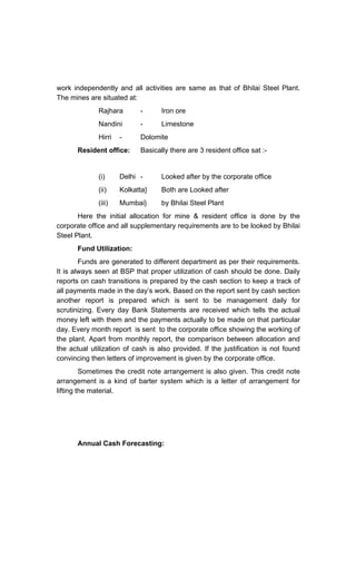 work independently and all activities are same as that of Bhilai Steel Plant.
The mines are situated at:
Rajhara - Iron ore
Nandini - Limestone
Hirri - Dolomite
Resident office: Basically there are 3 resident office sat :-
(i) Delhi - Looked after by the corporate office
(ii) Kolkatta} Both are Looked after
(iii) Mumbai} by Bhilai Steel Plant
Here the initial allocation for mine & resident office is done by the
corporate office and all supplementary requirements are to be looked by Bhilai
Steel Plant.
Fund Utilization:
Funds are generated to different department as per their requirements.
It is always seen at BSP that proper utilization of cash should be done. Daily
reports on cash transitions is prepared by the cash section to keep a track of
all payments made in the day s work. Based on the report sent by cash section
another report is prepared which is sent to be management daily for
scrutinizing. Every day Bank Statements are received which tells the actual
money left with them and the payments actually to be made on that particular
day. Every month report is sent to the corporate office showing the working of
the plant. Apart from monthly report, the comparison between allocation and
the actual utilization of cash is also provided. If the justification is not found
convincing then letters of improvement is given by the corporate office.
Sometimes the credit note arrangement is also given. This credit note
arrangement is a kind of barter system which is a letter of arrangement for
lifting the material.
Annual Cash Forecasting:
 