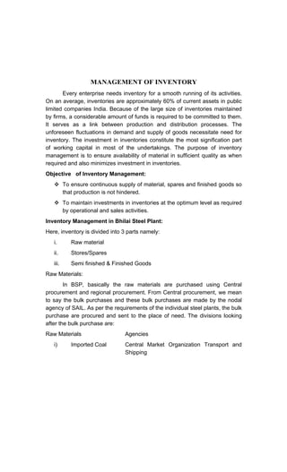 MANAGEMENT OF INVENTORY
Every enterprise needs inventory for a smooth running of its activities.
On an average, inventories are approximately 60% of current assets in public
limited companies India. Because of the large size of inventories maintained
by firms, a considerable amount of funds is required to be committed to them.
It serves as a link between production and distribution processes. The
unforeseen fluctuations in demand and supply of goods necessitate need for
inventory. The investment in inventories constitute the most signification part
of working capital in most of the undertakings. The purpose of inventory
management is to ensure availability of material in sufficient quality as when
required and also minimizes investment in inventories.
Objective of Inventory Management:
To ensure continuous supply of material, spares and finished goods so
that production is not hindered.
To maintain investments in inventories at the optimum level as required
by operational and sales activities.
Inventory Management in Bhilai Steel Plant:
Here, inventory is divided into 3 parts namely:
i. Raw material
ii. Stores/Spares
iii. Semi finished & Finished Goods
Raw Materials:
In BSP, basically the raw materials are purchased using Central
procurement and regional procurement. From Central procurement, we mean
to say the bulk purchases and these bulk purchases are made by the nodal
agency of SAIL. As per the requirements of the individual steel plants, the bulk
purchase are procured and sent to the place of need. The divisions looking
after the bulk purchase are:
Raw Materials Agencies
i) Imported Coal Central Market Organization Transport and
Shipping
 