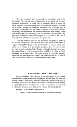 Once the movement plan is prepared it is immediately sent to the
Production, Planning and control Department of the plant and to other
concerned department. The critical point in production plan is to match the
rolling plan with the market requirements so that with the minimum inventory
the company satisfies the maximum customers. The movement plan is
discussed in the presence of the heads of mills and their planning section.
Accordingly the requirements are communicated to the Steel Melting Shops
and Rollling Mills and depending upon the priorities &mill availability the
production commences. The movement plan no. now becomes the point of
reference for any further communication among the units.
Once the material is produced it is dispatched through rail or road. For
rail dispatch rake formation is there which means that minimum 35 numbers of
wagons are to be filled. Every week a Committee Review Meeting is held. Now
at the end of the year while the valuation of stock is done it is seen whether
the stock remaining with the plant is Rollable or Saleable. Valuation is done on
the basis of cost or NRV whichever is less. At BSP, it is valued at Plant,
Stockyard and at export yard. The entire process of movement planning,
monitoring and documentation is on line. The smooth and efficient function of
SAIL s marketing is a testimony to this harmonious work culture.
MANAGEMENT OF RECEIVABLES
A Sound managerial control requires proper management of liquid assets
and inventory. When the firm sells its products and services and does not
receive cash for it immediately, the firm is said to have granted trade credit to
customers. Trade credit thus creates receivables or book debts which the firm
is expected to collect in near future. The purpose of maintaining or investment
in receivables is to meet competition and to increase the sales and profit.
Objectives of Receivables Management.
a. To take a sound decision as regards to investment in debtors
 