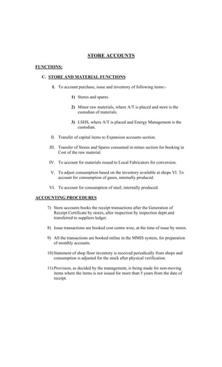 STORE ACCOUNTS
FUNCTIONS:
C. STORE AND MATERIAL FUNCTIONS
I. To account purchase, issue and inventory of following items:-
1) Stores and spares
2) Minor raw materials, where A/T is placed and store is the
custodian of materials.
3) LSHS, where A/T is placed and Energy Management is the
custodian.
II. Transfer of capital items to Expansion accounts section.
III. Transfer of Stores and Spares consumed in mines section for booking in
Cost of the raw material.
IV. To account for materials issued to Local Fabricators for conversion.
V. To adjust consumption based on the inventory available at shops VI. To
account for consumption of gases, internally produced.
VI. To account for consumption of steel, internally produced.
ACCOUNTING PROCEDURES
7) Store accounts books the receipt transactions after the Generation of
Receipt Certificate by stores, after inspection by inspection deptt.and
transferred to suppliers ledger.
8) Issue transactions are booked cost centre wise, at the time of issue by stores.
9) All the transactions are booked online in the MMIS system, for preparation
of monthly accounts.
10) Statement of shop floor inventory is received periodically from shops and
consumption is adjusted for the stock after physical verification.
11) Provision, as decided by the management, is being made for non-moving
items where the items is not issued for more than 5 years from the date of
receipt.
 