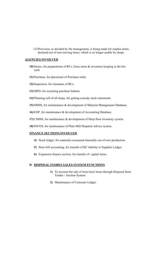 12) Provision, as decided by the management, is being made for surplus items,
declared out of non-moving items, which is no longer usable by shops.
AGENCIES INVOLVED
10) Stores, for preparations of RCs, Issue notes & inventory keeping in the bin
card.
11) Purchase, for placement of Purchase order.
12) Inspection, for clearance of RCs.
13) MPD, for screening purchase Indents.
14) Planning cell of all shops, for getting custody stock statements.
15) MMIS, for maintenance & development of Material Management Database.
16) EDP, for maintenance & development of Accounting Database.
17) CMMS, for maintenance & development of Shop floor inventory system.
18) INCOS, for maintenance of Plate Mill Dispatch Advice system.
FINANCE SECTIONS INVOLVED
4) Stock ledger, for materials consumed internally out of own production.
5) Store bill accounting, for transfer of RC liability to Supplier Ledger.
6) Expansion finance section, for transfer of capital items.
D. DISPOSAL STORES SALES SYSTEM FUNCTIONS
1) To account for sale of store/steel items through Disposal Store
Tender / Auction System.
2) Maintenance of Customer Ledger.
 