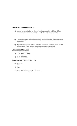ACCOUNTING PROCEDURES
4) Income is recognized at the time of invoice preparation and Sales & Tax
portion is being transferred to sales & sales tax section respectively.
5) Customer ledger is prepared after taking into account sales, refunds & other
adjustments.
6) Preparation of receipts, refund and other adjustment vouchers, based on DDs
received from CMM (stores) along with Sales, Delivery orders.
AGENCIES INVOLVED
3) DISPOSAL STORES
4) CMM (STORES)
FINANCE SECTIONS INVOLVED
4) Sales Tax
5) Sales
6) Store Bills, for recovery & adjustment.
 