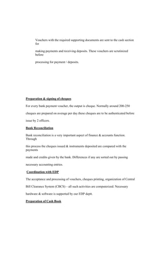 Vouchers with the required supporting documents are sent to the cash section
for
making payments and receiving deposits. These vouchers are scrutinized
before
processing for payment / deposits.
Preparation & signing of cheques
For every bank payment voucher, the output is cheque. Normally around 200-250
cheques are prepared on average per day.these cheques are to be authenticated before
issue by 2 officers.
Bank Reconciliation
Bank reconciliation is a very important aspect of finance & accounts function.
Through
this process the cheques issued & instruments deposited are compared with the
payments
made and credits given by the bank. Differences if any are sorted out by passing
necessary accounting entries.
Coordination with EDP
The acceptance and processing of vouchers, cheques printing, organization of Central
Bill Clearance System (CBCS) all such activities are computerized. Necessary
hardware & software is supported by our EDP deptt.
Preparation of Cash Book
 