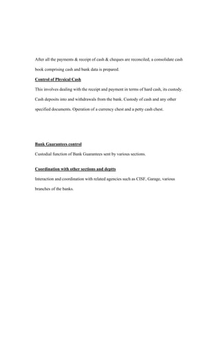 After all the payments & receipt of cash & cheques are reconciled, a consolidate cash
book comprising cash and bank data is prepared.
Control of Physical Cash
This involves dealing with the receipt and payment in terms of hard cash, its custody.
Cash deposits into and withdrawals from the bank. Custody of cash and any other
specified documents. Operation of a currency chest and a petty cash chest.
Bank Guarantees control
Custodial function of Bank Guarantees sent by various sections.
Coordination with other sections and deptts
Interaction and coordination with related agencies such as CISF, Garage, various
branches of the banks.
 