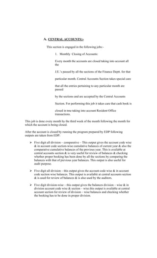 A. CENTRAL ACCOUNTS:-
This section is engaged in the following jobs:-
1. Monthly Closing of Accounts:
Every month the accounts are closed taking into account all
the
J.E. s passed by all the sections of the Finance Deptt. for that
particular month. Central Accounts Section takes special care
that all the entries pertaining to any particular month are
passed
by the sections and are accepted by the Central Accounts
Section. For performing this job it takes care that cash book is
closed in tme taking into account Resident Office
transactions.
This job is done every month by the third week of the month following the month for
which the account is being closed.
After the account is closed by running the program prepared by EDP following
outputs are taken from EDP:
Five digit all division comparative This output gives the account code wise
& in account code section-wise cumulative balances of current year & also the
comparative cumulative balances of the previous year. This is available at
central accounts section & is very useful for review of balances & checking
whether proper booking has been done by all the sections by comparing the
balances with that of previous year balances. This output is also useful for
audit purpose.
Five digit all division this output gives the account code wise & in account
code section wise balances. This output is available at central accounts section
& is used for review of balances & is also used by the auditors.
Five digit division-wise this output gives the balances division wise & in
division account code wise & section wise.this output is available at central
account section for review of division wise balances and checking whether
the booking has to be done in proper division.
 