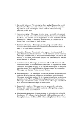 Seven digit balances :- This output gives the seven digit balances that is with
by-codes of all the sections. It is useful to analyse the balance by-code wise.
By-codes are given to identify the various nature of transactions in any
particular account code.
Accounts grouping :- This output gives the group wise totals with account
code total division wise in the manner in which the balances are carried into
B/S & P&L a/c. Thus, the total of any group can be traced & checked with the
balance in B/S & P&L a/c depending upon the nature of Account Code &
Group Code. It is also used for Audit purpose.
Summarised Grouping :- This output gives the group-wise totals without
account codes in the manner in which the balances are carried into the B/S &
P&L a/c. It is also used by the auditors.
Cumulative Balances:- This output is in the sequence of section codes & it
gives the cumulative balances division wise & in division account code wise.
This output is distributed to all the sections of Finance Deptt. & is used by the
sections for the review of balances at any particular month. One copy is kept at
central accounts for reference.
Account Sequence:- This output gives account code wise & in account code
section-wise and in division-wise transactions details for any particular month.
This output contains the details of all the vouchers passed by the section in one
particular month. This is useful for tracing the particulars of any transaction.
This output is available at Central Accounts Section.
Section Sequence:- This output gives section code-wise and in section account
code-wise & in division-wise transactions details for any particular month.
This output contains the details of all the vouchers passed by the section in one
particular month. This is useful for tracing the particulars of any transaction.
This output is available at Central Accounts Section. This output is distributed
to all the sections of Finance Deptt. on monthly basis.
Responsibility Analysis:- This output gives the responsibility code-wise
booking & is useful for responsibility analysis & MIS reporting. A copy is
available at Central Account Section.
ISA Balances:- This output gives the particular of ISA Balances & is helpful
for clearance ISA Balances. It gives the details of J.E. s with account code of
Raising Sections and the details of J.E. of Responding Section. Review of this
 