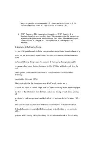 output helps to locate un-responded J.E. this output is distributed to all the
sections of Finance Deptt. & a copy of this is available at CSA.
IUBA Balances:- This output gives the details of IUBA Balances & is
distributed to all the concerned sections. This output contains the transactions
between the Rajhara mines, Nandini mines, Hirri mines, Mines Coordination,
Store Accounts & Energy Cell. This output helps in clearing the IUBA
Balances.
2. Quarterly & Half yearly closing:-
As per SEBI guidelines all the listed companies have to published un-audited quarterly
result this job is carried out by the central accounts section in the same manner as is
done
in Annual Closing. The program for quarterly & Half yearly closing is decided by
corporate office within the time limit provided by SEBI i.e. within 1 month from the
end
of the quarter. Consolidation of accounts is carried out in the last week of the
following
month at the Corporate Office.
The jobs involved at the time of quarterly & half yearly closing are :-
Account are closed in various stages from 15th
of the following month depending upon
the flow of the information from different section and closing of Cash Book. Closing
of
accounts, its review & preparation of B/S & P&L a/c to be carried to Corporate Office
for
final consolidation is done within the time scheduled framed by Corporate Office.
IUCA Balances are reconciled at IUCA meetings held at Kolkata as per corporate
office
program which usually takes place during the second or third week of the following
 