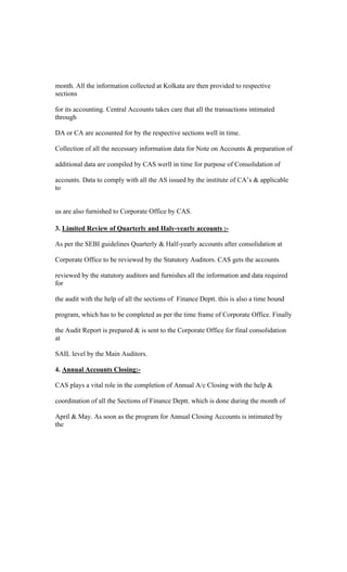 month. All the information collected at Kolkata are then provided to respective
sections
for its accounting. Central Accounts takes care that all the transactions intimated
through
DA or CA are accounted for by the respective sections well in time.
Collection of all the necessary information data for Note on Accounts & preparation of
additional data are compiled by CAS werll in time for purpose of Consolidation of
accounts. Data to comply with all the AS issued by the institute of CA s & applicable
to
us are also furnished to Corporate Office by CAS.
3. Limited Review of Quarterly and Haly-yearly accounts :-
As per the SEBI guidelines Quarterly & Half-yearly accounts after consolidation at
Corporate Office to be reviewed by the Statutory Auditors. CAS gets the accounts
reviewed by the statutory auditors and furnishes all the information and data required
for
the audit with the help of all the sections of Finance Deptt. this is also a time bound
program, which has to be completed as per the time frame of Corporate Office. Finally
the Audit Report is prepared & is sent to the Corporate Office for final consolidation
at
SAIL level by the Main Auditors.
4. Annual Accounts Closing:-
CAS plays a vital role in the completion of Annual A/c Closing with the help &
coordination of all the Sections of Finance Deptt. which is done during the month of
April & May. As soon as the program for Annual Closing Accounts is intimated by
the
 