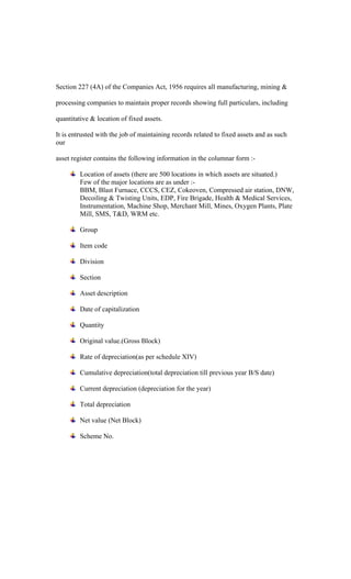 Section 227 (4A) of the Companies Act, 1956 requires all manufacturing, mining &
processing companies to maintain proper records showing full particulars, including
quantitative & location of fixed assets.
It is entrusted with the job of maintaining records related to fixed assets and as such
our
asset register contains the following information in the columnar form :-
Location of assets (there are 500 locations in which assets are situated.)
Few of the major locations are as under :-
BBM, Blast Furnace, CCCS, CEZ, Cokeoven, Compressed air station, DNW,
Decoiling & Twisting Units, EDP, Fire Brigade, Health & Medical Services,
Instrumentation, Machine Shop, Merchant Mill, Mines, Oxygen Plants, Plate
Mill, SMS, T&D, WRM etc.
Group
Item code
Division
Section
Asset description
Date of capitalization
Quantity
Original value.(Gross Block)
Rate of depreciation(as per schedule XIV)
Cumulative depreciation(total depreciation till previous year B/S date)
Current depreciation (depreciation for the year)
Total depreciation
Net value (Net Block)
Scheme No.
 