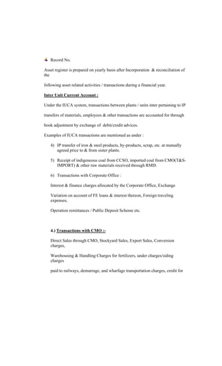 Record No.
Asset register is prepared on yearly basis after Incorporation & reconciliation of
the
following asset related activities / transactions during a financial year.
Inter Unit Current Account :
Under the IUCA system, transactions between plants / units inter pertaining to IP
transfers of materials, employees & other transactions are accounted for through
book adjustment by exchange of debit/credit advices.
Examples of IUCA transactions are mentioned as under :
4) IP transfer of iron & steel products, by-products, scrap, etc. at mutually
agreed price to & from sister plants.
5) Receipt of indigeneous coal from CCSO, imported coal from CMO(T&S-
IMPORT) & other raw materials received through RMD.
6) Transactions with Corporate Office :
Interest & finance charges allocated by the Corporate Office, Exchange
Variation on account of FE loans & interest thereon, Foreign traveling
expenses,
Operation remittances / Public Deposit Scheme etc.
4.) Transactions with CMO :-
Direct Sales through CMO, Stockyard Sales, Export Sales, Conversion
charges,
Warehousing & Handling Charges for fertilizers, under charges/siding
charges
paid to railways, demurrage, and wharfage transportation charges, credit for
 
