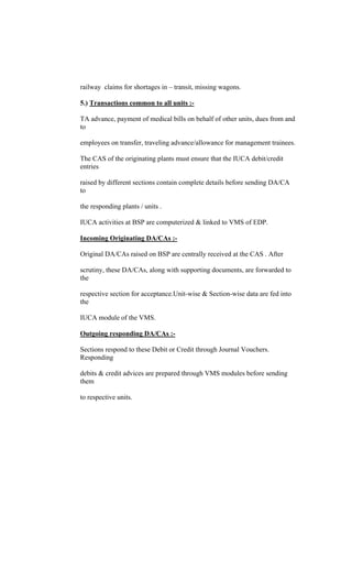 railway claims for shortages in transit, missing wagons.
5.) Transactions common to all units :-
TA advance, payment of medical bills on behalf of other units, dues from and
to
employees on transfer, traveling advance/allowance for management trainees.
The CAS of the originating plants must ensure that the IUCA debit/credit
entries
raised by different sections contain complete details before sending DA/CA
to
the responding plants / units .
IUCA activities at BSP are computerized & linked to VMS of EDP.
Incoming Originating DA/CAs :-
Original DA/CAs raised on BSP are centrally received at the CAS . After
scrutiny, these DA/CAs, along with supporting documents, are forwarded to
the
respective section for acceptance.Unit-wise & Section-wise data are fed into
the
IUCA module of the VMS.
Outgoing responding DA/CAs :-
Sections respond to these Debit or Credit through Journal Vouchers.
Responding
debits & credit advices are prepared through VMS modules before sending
them
to respective units.
 
