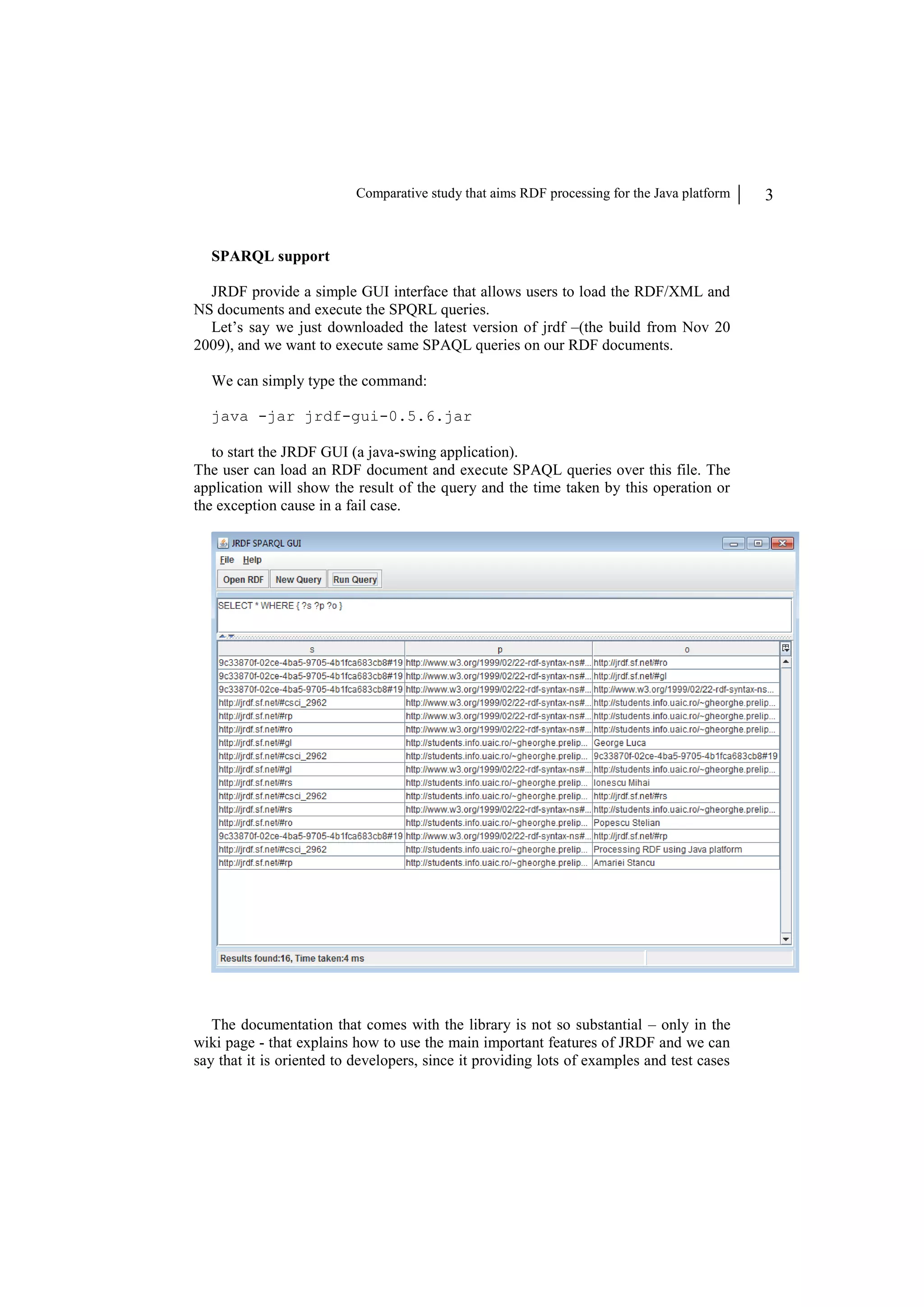 Comparative study that aims RDF processing for the Java platform 3 SPARQL support JRDF provide a simple GUI interface that allows users to load the RDF/XML and NS documents and execute the SPQRL queries. Let’s say we just downloaded the latest version of jrdf –(the build from Nov 20 2009), and we want to execute same SPAQL queries on our RDF documents. We can simply type the command: java -jar jrdf-gui-0.5.6.jar to start the JRDF GUI (a java-swing application). The user can load an RDF document and execute SPAQL queries over this file. The application will show the result of the query and the time taken by this operation or the exception cause in a fail case. The documentation that comes with the library is not so substantial – only in the wiki page - that explains how to use the main important features of JRDF and we can say that it is oriented to developers, since it providing lots of examples and test cases 