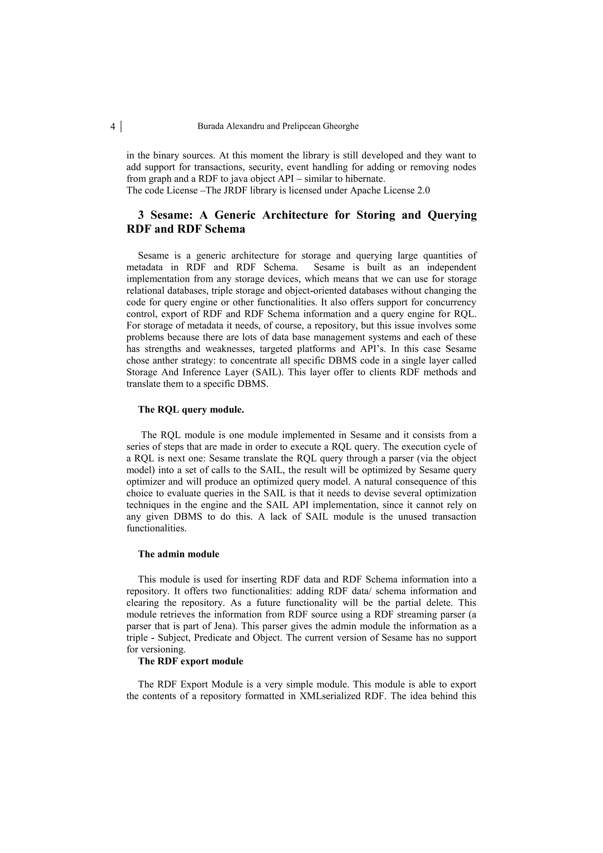 4 Burada Alexandru and Prelipcean Gheorghe in the binary sources. At this moment the library is still developed and they want to add support for transactions, security, event handling for adding or removing nodes from graph and a RDF to java object API – similar to hibernate. The code License –The JRDF library is licensed under Apache License 2.0 3 Sesame: A Generic Architecture for Storing and Querying RDF and RDF Schema Sesame is a generic architecture for storage and querying large quantities of metadata in RDF and RDF Schema. Sesame is built as an independent implementation from any storage devices, which means that we can use for storage relational databases, triple storage and object-oriented databases without changing the code for query engine or other functionalities. It also offers support for concurrency control, export of RDF and RDF Schema information and a query engine for RQL. For storage of metadata it needs, of course, a repository, but this issue involves some problems because there are lots of data base management systems and each of these has strengths and weaknesses, targeted platforms and API’s. In this case Sesame chose anther strategy: to concentrate all specific DBMS code in a single layer called Storage And Inference Layer (SAIL). This layer offer to clients RDF methods and translate them to a specific DBMS. The RQL query module. The RQL module is one module implemented in Sesame and it consists from a series of steps that are made in order to execute a RQL query. The execution cycle of a RQL is next one: Sesame translate the RQL query through a parser (via the object model) into a set of calls to the SAIL, the result will be optimized by Sesame query optimizer and will produce an optimized query model. A natural consequence of this choice to evaluate queries in the SAIL is that it needs to devise several optimization techniques in the engine and the SAIL API implementation, since it cannot rely on any given DBMS to do this. A lack of SAIL module is the unused transaction functionalities. The admin module This module is used for inserting RDF data and RDF Schema information into a repository. It offers two functionalities: adding RDF data/ schema information and clearing the repository. As a future functionality will be the partial delete. This module retrieves the information from RDF source using a RDF streaming parser (a parser that is part of Jena). This parser gives the admin module the information as a triple - Subject, Predicate and Object. The current version of Sesame has no support for versioning. The RDF export module The RDF Export Module is a very simple module. This module is able to export the contents of a repository formatted in XMLserialized RDF. The idea behind this 