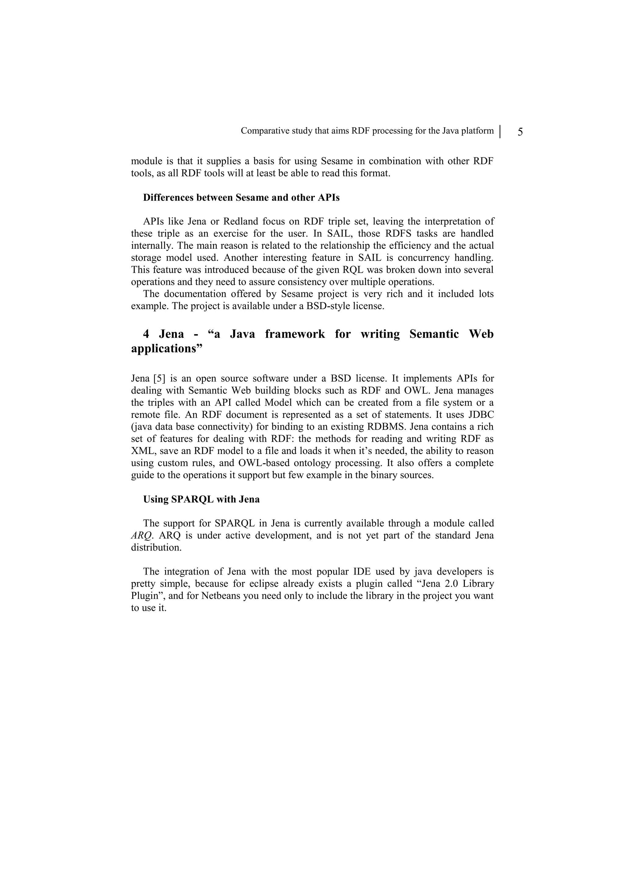 Comparative study that aims RDF processing for the Java platform 5 module is that it supplies a basis for using Sesame in combination with other RDF tools, as all RDF tools will at least be able to read this format. Differences between Sesame and other APIs APIs like Jena or Redland focus on RDF triple set, leaving the interpretation of these triple as an exercise for the user. In SAIL, those RDFS tasks are handled internally. The main reason is related to the relationship the efficiency and the actual storage model used. Another interesting feature in SAIL is concurrency handling. This feature was introduced because of the given RQL was broken down into several operations and they need to assure consistency over multiple operations. The documentation offered by Sesame project is very rich and it included lots example. The project is available under a BSD-style license. 4 Jena - “a Java framework for writing Semantic Web applications” Jena [5] is an open source software under a BSD license. It implements APIs for dealing with Semantic Web building blocks such as RDF and OWL. Jena manages the triples with an API called Model which can be created from a file system or a remote file. An RDF document is represented as a set of statements. It uses JDBC (java data base connectivity) for binding to an existing RDBMS. Jena contains a rich set of features for dealing with RDF: the methods for reading and writing RDF as XML, save an RDF model to a file and loads it when it’s needed, the ability to reason using custom rules, and OWL-based ontology processing. It also offers a complete guide to the operations it support but few example in the binary sources. Using SPARQL with Jena The support for SPARQL in Jena is currently available through a module called ARQ. ARQ is under active development, and is not yet part of the standard Jena distribution. The integration of Jena with the most popular IDE used by java developers is pretty simple, because for eclipse already exists a plugin called “Jena 2.0 Library Plugin”, and for Netbeans you need only to include the library in the project you want to use it. 