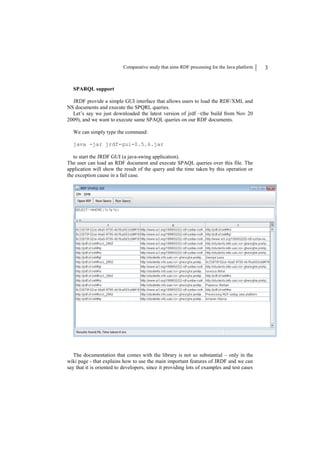 Comparative study that aims RDF processing for the Java platform   3


  SPARQL support

  JRDF provide a simple GUI interface that allows users to load the RDF/XML and
NS documents and execute the SPQRL queries.
  Let’s say we just downloaded the latest version of jrdf –(the build from Nov 20
2009), and we want to execute same SPAQL queries on our RDF documents.

  We can simply type the command:

  java -jar jrdf-gui-0.5.6.jar

   to start the JRDF GUI (a java-swing application).
The user can load an RDF document and execute SPAQL queries over this file. The
application will show the result of the query and the time taken by this operation or
the exception cause in a fail case.




   The documentation that comes with the library is not so substantial – only in the
wiki page - that explains how to use the main important features of JRDF and we can
say that it is oriented to developers, since it providing lots of examples and test cases
 