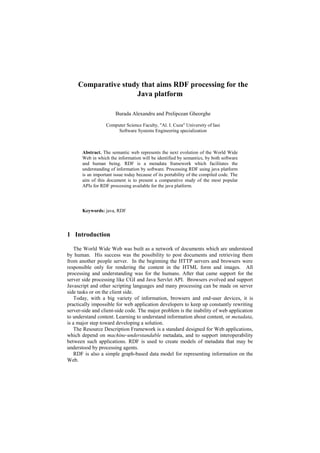 Comparative study that aims RDF processing for the
                     Java platform

                        Burada Alexandru and Prelipcean Gheorghe

                   Computer Science Faculty, "Al. I. Cuza" University of Iasi
                        Software Systems Engineering specialization



       Abstract. The semantic web represents the next evolution of the World Wide
       Web in which the information will be identified by semantics, by both software
       and human being. RDF is a metadata framework which facilitates the
       understanding of information by software. Processing RDF using java platform
       is an important issue today because of its portability of the compiled code. The
       aim of this document is to present a comparative study of the most popular
       APIs for RDF processing available for the java platform.




       Keywords: java, RDF




1 Introduction

    The World Wide Web was built as a network of documents which are understood
by human. His success was the possibility to post documents and retrieving them
from another people server. In the beginning the HTTP servers and browsers were
responsible only for rendering the content in the HTML form and images. All
processing and understanding was for the humans. After that came support for the
server side processing like CGI and Java Servlet API. Browsers evolved and support
Javascript and other scripting languages and many processing can be made on server
side tasks or on the client side.
    Today, with a big variety of information, browsers and end-user devices, it is
practically impossible for web application developers to keep up constantly rewriting
server-side and client-side code. The major problem is the inability of web application
to understand content. Learning to understand information about content, or metadata,
is a major step toward developing a solution.
    The Resource Description Framework is a standard designed for Web applications,
which depend on machine-understandable metadata, and to support interoperability
between such applications. RDF is used to create models of metadata that may be
understood by processing agents.
    RDF is also a simple graph-based data model for representing information on the
Web.
 