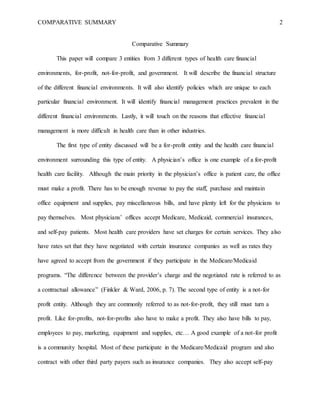 COMPARATIVE SUMMARY 2
Comparative Summary
This paper will compare 3 entities from 3 different types of health care financial
environments, for-profit, not-for-profit, and government. It will describe the financial structure
of the different financial environments. It will also identify policies which are unique to each
particular financial environment. It will identify financial management practices prevalent in the
different financial environments. Lastly, it will touch on the reasons that effective financial
management is more difficult in health care than in other industries.
The first type of entity discussed will be a for-profit entity and the health care financial
environment surrounding this type of entity. A physician’s office is one example of a for-profit
health care facility. Although the main priority in the physician’s office is patient care, the office
must make a profit. There has to be enough revenue to pay the staff, purchase and maintain
office equipment and supplies, pay miscellaneous bills, and have plenty left for the physicians to
pay themselves. Most physicians’ offices accept Medicare, Medicaid, commercial insurances,
and self-pay patients. Most health care providers have set charges for certain services. They also
have rates set that they have negotiated with certain insurance companies as well as rates they
have agreed to accept from the government if they participate in the Medicare/Medicaid
programs. “The difference between the provider’s charge and the negotiated rate is referred to as
a contractual allowance” (Finkler & Ward, 2006, p. 7). The second type of entity is a not-for
profit entity. Although they are commonly referred to as not-for-profit, they still must turn a
profit. Like for-profits, not-for-profits also have to make a profit. They also have bills to pay,
employees to pay, marketing, equipment and supplies, etc… A good example of a not-for profit
is a community hospital. Most of these participate in the Medicare/Medicaid program and also
contract with other third party payers such as insurance companies. They also accept self-pay
 
