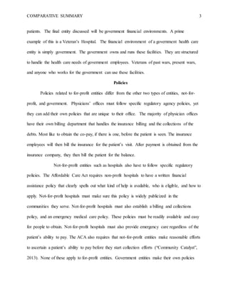 COMPARATIVE SUMMARY 3
patients. The final entity discussed will be government financial environments. A prime
example of this is a Veteran’s Hospital. The financial environment of a government health care
entity is simply government. The government owns and runs these facilities. They are structured
to handle the health care needs of government employees. Veterans of past wars, present wars,
and anyone who works for the government can use these facilities.
Policies
Policies related to for-profit entities differ from the other two types of entities, not-for-
profit, and government. Physicians’ offices must follow specific regulatory agency policies, yet
they can add their own policies that are unique to their office. The majority of physician offices
have their own billing department that handles the insurance billing and the collections of the
debts. Most like to obtain the co-pay, if there is one, before the patient is seen. The insurance
employees will then bill the insurance for the patient’s visit. After payment is obtained from the
insurance company, they then bill the patient for the balance.
Not-for-profit entities such as hospitals also have to follow specific regulatory
policies. The Affordable Care Act requires non-profit hospitals to have a written financial
assistance policy that clearly spells out what kind of help is available, who is eligible, and how to
apply. Not-for-profit hospitals must make sure this policy is widely publicized in the
communities they serve. Not-for-profit hospitals must also establish a billing and collections
policy, and an emergency medical care policy. These policies must be readily available and easy
for people to obtain. Not-for-profit hospitals must also provide emergency care regardless of the
patient’s ability to pay. The ACA also requires that not-for-profit entities make reasonable efforts
to ascertain a patient’s ability to pay before they start collection efforts (“Community Catalyst”,
2013). None of these apply to for-profit entities. Government entities make their own policies
 