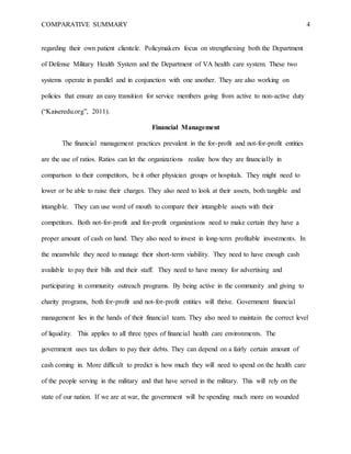 COMPARATIVE SUMMARY 4
regarding their own patient clientele. Policymakers focus on strengthening both the Department
of Defense Military Health System and the Department of VA health care system. These two
systems operate in parallel and in conjunction with one another. They are also working on
policies that ensure an easy transition for service members going from active to non-active duty
(“Kaiseredu.org”, 2011).
Financial Management
The financial management practices prevalent in the for-profit and not-for-profit entities
are the use of ratios. Ratios can let the organizations realize how they are financially in
comparison to their competitors, be it other physician groups or hospitals. They might need to
lower or be able to raise their charges. They also need to look at their assets, both tangible and
intangible. They can use word of mouth to compare their intangible assets with their
competitors. Both not-for-profit and for-profit organizations need to make certain they have a
proper amount of cash on hand. They also need to invest in long-term profitable investments. In
the meanwhile they need to manage their short-term viability. They need to have enough cash
available to pay their bills and their staff. They need to have money for advertising and
participating in community outreach programs. By being active in the community and giving to
charity programs, both for-profit and not-for-profit entities will thrive. Government financial
management lies in the hands of their financial team. They also need to maintain the correct level
of liquidity. This applies to all three types of financial health care environments. The
government uses tax dollars to pay their debts. They can depend on a fairly certain amount of
cash coming in. More difficult to predict is how much they will need to spend on the health care
of the people serving in the military and that have served in the military. This will rely on the
state of our nation. If we are at war, the government will be spending much more on wounded
 