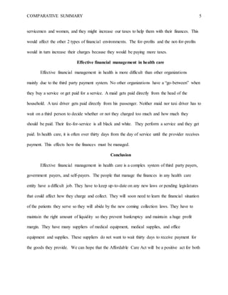COMPARATIVE SUMMARY 5
servicemen and women, and they might increase our taxes to help them with their finances. This
would affect the other 2 types of financial environments. The for-profits and the not-for-profits
would in turn increase their charges because they would be paying more taxes.
Effective financial management in health care
Effective financial management in health is more difficult than other organizations
mainly due to the third party payment system. No other organizations have a “go-between” when
they buy a service or get paid for a service. A maid gets paid directly from the head of the
household. A taxi driver gets paid directly from his passenger. Neither maid nor taxi driver has to
wait on a third person to decide whether or not they charged too much and how much they
should be paid. Their fee-for-service is all black and white. They perform a service and they get
paid. In health care, it is often over thirty days from the day of service until the provider receives
payment. This effects how the finances must be managed.
Conclusion
Effective financial management in health care is a complex system of third party payers,
government payers, and self-payers. The people that manage the finances in any health care
entity have a difficult job. They have to keep up-to-date on any new laws or pending legislatures
that could affect how they charge and collect. They will soon need to learn the financial situation
of the patients they serve so they will abide by the new coming collection laws. They have to
maintain the right amount of liquidity so they prevent bankruptcy and maintain a huge profit
margin. They have many suppliers of medical equipment, medical supplies, and office
equipment and supplies. These suppliers do not want to wait thirty days to receive payment for
the goods they provide. We can hope that the Affordable Care Act will be a positive act for both
 