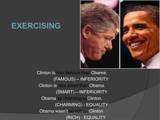 EXERCISING




     Clinton is less famous than Obama.
              (FAMOUS) – INFERIORITY
      Clinton is less smart than Obama.
                (SMART) – INFERIORITY
       Obama as charming asClinton.
               (CHARMING) - EQUALITY
      Obama wasn’t so rich as Clinton.
                     (RICH) - EQUALITY
 