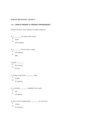 English Worksheet –Grade 4
topic: SIMPLE PRESENT or PRESENT PROGRESSIVE?
Choose the best, most natural-sounding response:

1. I ________ my teeth twice a day.
brush
am brushing

2. I ________ tennis twice a week.
am playing
play

3. Look! ________.
It's raining
It rains

4. I have to go home. ________ dark.
It gets
It's getting

5. I normally ________ breakfast very early.
eat
am eating

6. This is such a great party! ________ so much fun!
I have
I'm having

 