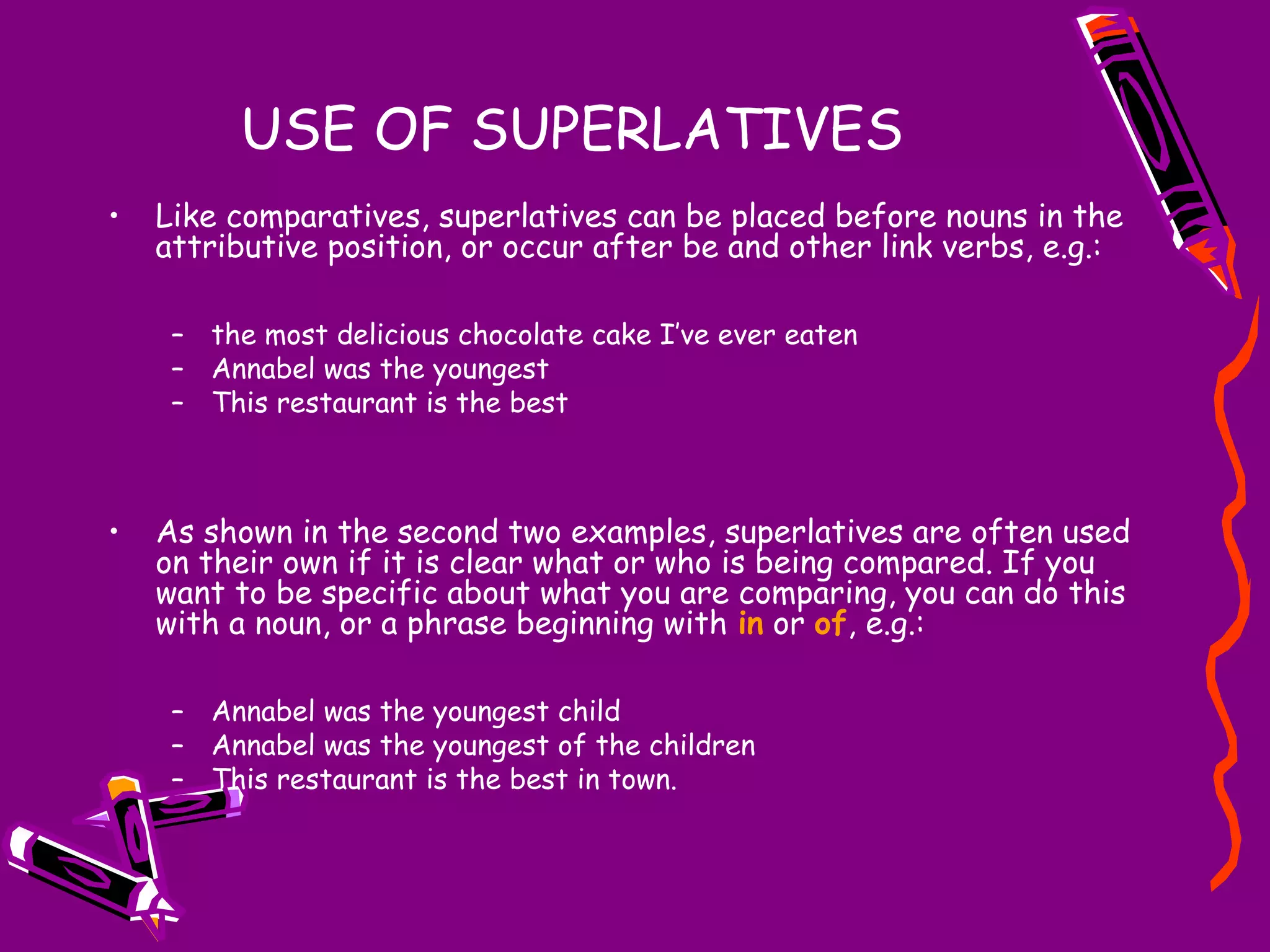 USE OF SUPERLATIVES
•

Like comparatives, superlatives can be placed before nouns in the
attributive position, or occur after be and other link verbs, e.g.:
– the most delicious chocolate cake I’ve ever eaten
– Annabel was the youngest
– This restaurant is the best

•

As shown in the second two examples, superlatives are often used
on their own if it is clear what or who is being compared. If you
want to be specific about what you are comparing, you can do this
with a noun, or a phrase beginning with in or of, e.g.:
– Annabel was the youngest child
– Annabel was the youngest of the children
– This restaurant is the best in town.

 