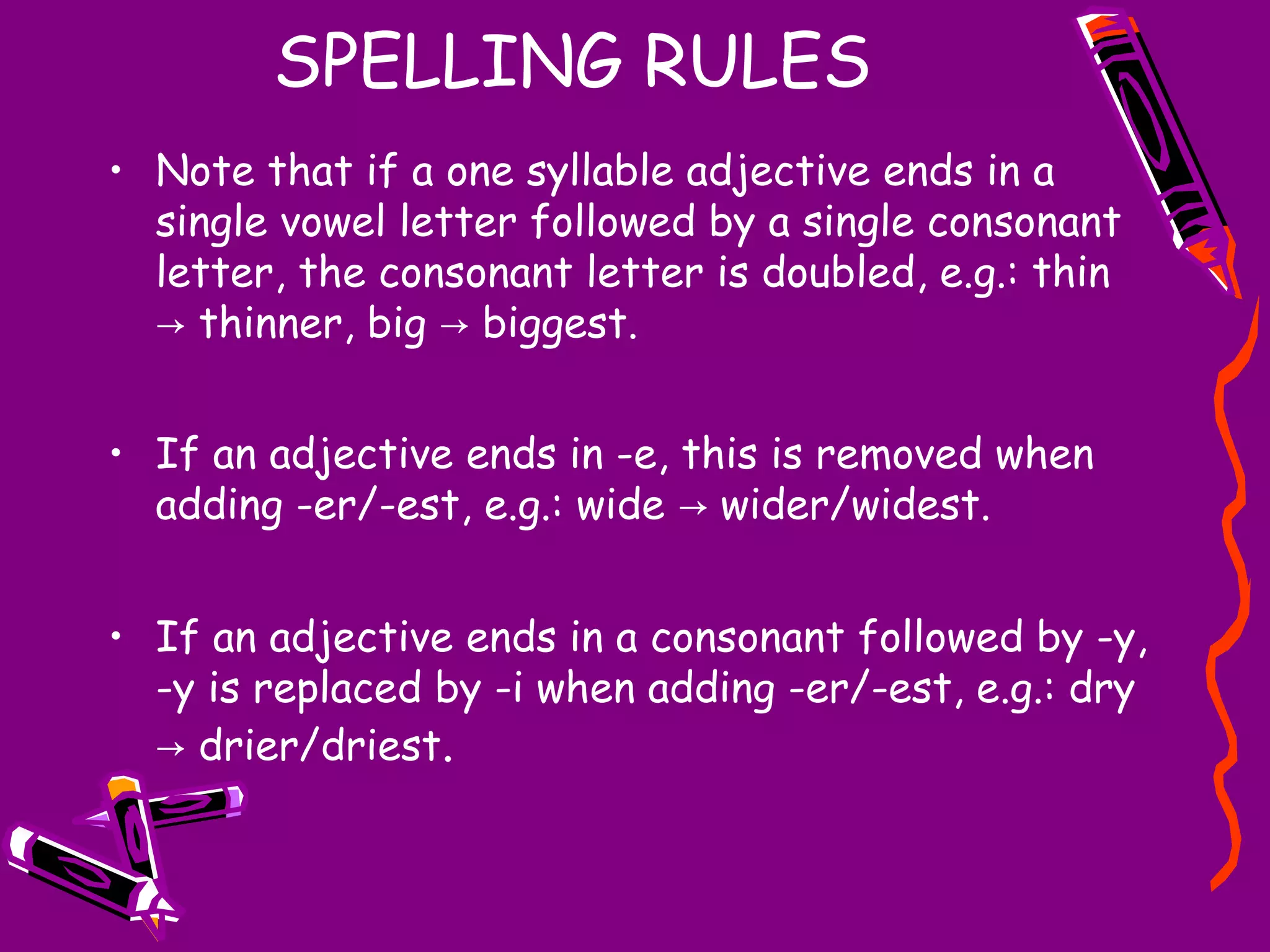 SPELLING RULES
• Note that if a one syllable adjective ends in a
single vowel letter followed by a single consonant
letter, the consonant letter is doubled, e.g.: thin
→ thinner, big → biggest.
• If an adjective ends in -e, this is removed when
adding -er/-est, e.g.: wide → wider/widest.
• If an adjective ends in a consonant followed by -y,
-y is replaced by -i when adding -er/-est, e.g.: dry
→ drier/driest.

 