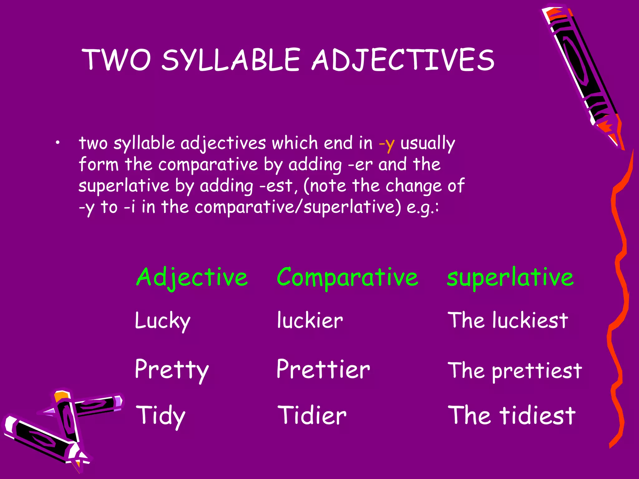TWO SYLLABLE ADJECTIVES
• two syllable adjectives which end in -y usually
form the comparative by adding -er and the
superlative by adding -est, (note the change of
-y to -i in the comparative/superlative) e.g.:

Adjective

Comparative

superlative

Lucky

luckier

The luckiest

Pretty

Prettier

The prettiest

Tidy

Tidier

The tidiest

 