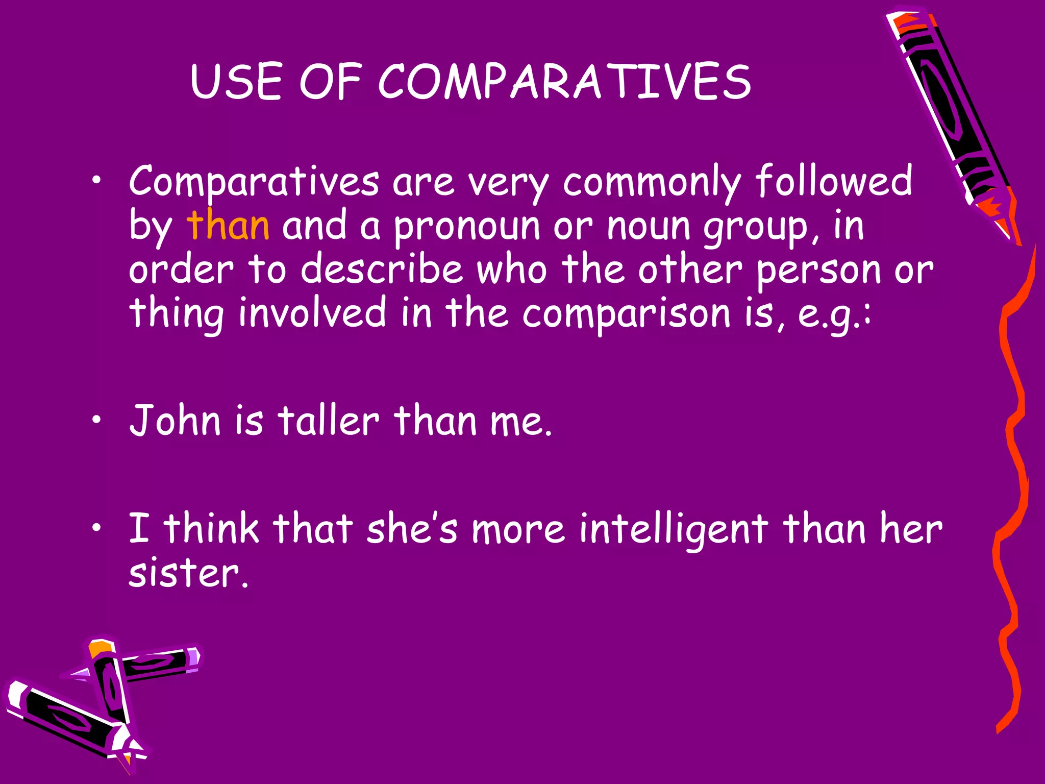 USE OF COMPARATIVES
• Comparatives are very commonly followed
by than and a pronoun or noun group, in
order to describe who the other person or
thing involved in the comparison is, e.g.:
• John is taller than me.
• I think that she’s more intelligent than her
sister.

 