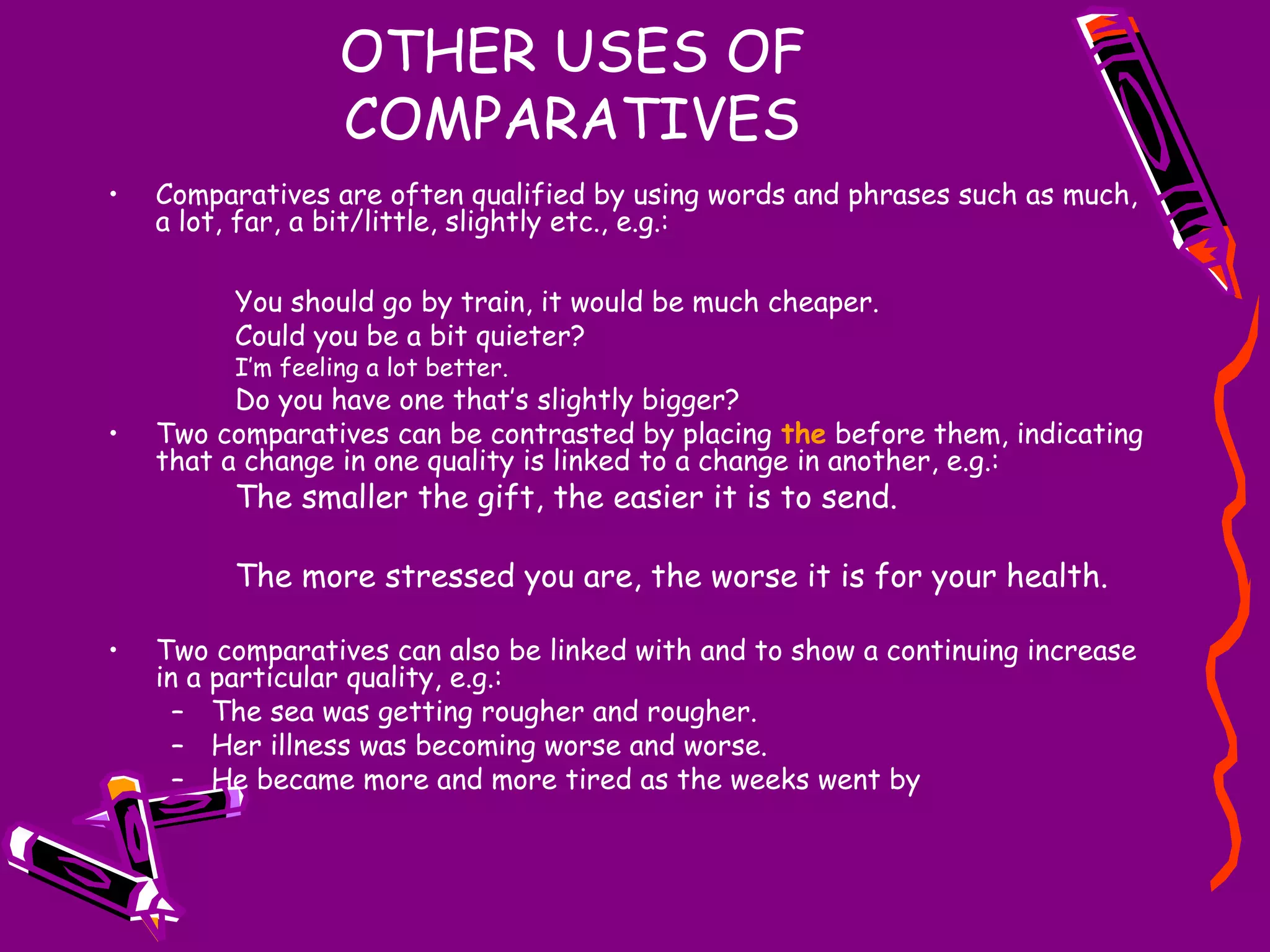 OTHER USES OF
COMPARATIVES
•

Comparatives are often qualified by using words and phrases such as much,
a lot, far, a bit/little, slightly etc., e.g.:
You should go by train, it would be much cheaper.
Could you be a bit quieter?
I’m feeling a lot better.

•

Do you have one that’s slightly bigger?
Two comparatives can be contrasted by placing the before them, indicating
that a change in one quality is linked to a change in another, e.g.:

The smaller the gift, the easier it is to send.

The more stressed you are, the worse it is for your health.
•

Two comparatives can also be linked with and to show a continuing increase
in a particular quality, e.g.:
– The sea was getting rougher and rougher.
– Her illness was becoming worse and worse.
– He became more and more tired as the weeks went by

 