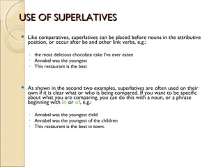 USE OF SUPERLATIVESUSE OF SUPERLATIVES
 Like comparatives, superlatives can be placed before nouns in the attributive
position, or occur after be and other link verbs, e.g.:
◦ the most delicious chocolate cake I’ve ever eaten
◦ Annabel was the youngest
◦ This restaurant is the best
 As shown in the second two examples, superlatives are often used on their
own if it is clear what or who is being compared. If you want to be specific
about what you are comparing, you can do this with a noun, or a phrase
beginning with in or of, e.g.:
◦ Annabel was the youngest child
◦ Annabel was the youngest of the children
◦ This restaurant is the best in town.
 
