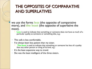 THE OPPOSITES OF COMPARATIVETHE OPPOSITES OF COMPARATIVE
AND SUPERLATIVESAND SUPERLATIVES
 we use the forms less (the opposite of comparative
more), and the least (the opposite of superlative the
most).
 Less is used to indicate that something or someone does not have as much of a
particular quality as someone or something else, e.g.:
◦ This sofa is less comfortable.
◦ I’ve always been less patient than my sister.
 The least is used to indicate that something or someone has less of a quality
than any other person or thing of its kind, e.g.:
◦ It’s the least expensive way to travel.
◦ She was the least intelligent of the three sisters.
 
