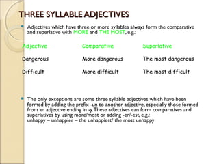 THREE SYLLABLE ADJECTIVESTHREE SYLLABLE ADJECTIVES
 Adjectives which have three or more syllables always form the comparative
and superlative with MORE and THE MOST, e.g.:
 The only exceptions are some three syllable adjectives which have been
formed by adding the prefix -un to another adjective, especially those formed
from an adjective ending in -y.These adjectives can form comparatives and
superlatives by using more/most or adding -er/-est, e.g.:
unhappy – unhappier – the unhappiest/ the most unhappy
Adjective Comparative Superlative
Dangerous More dangerous The most dangerous
Difficult More difficult The most difficult
 
