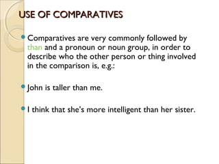 USE OF COMPARATIVESUSE OF COMPARATIVES
Comparatives are very commonly followed by
than and a pronoun or noun group, in order to
describe who the other person or thing involved
in the comparison is, e.g.:
John is taller than me.
I think that she’s more intelligent than her sister.
 