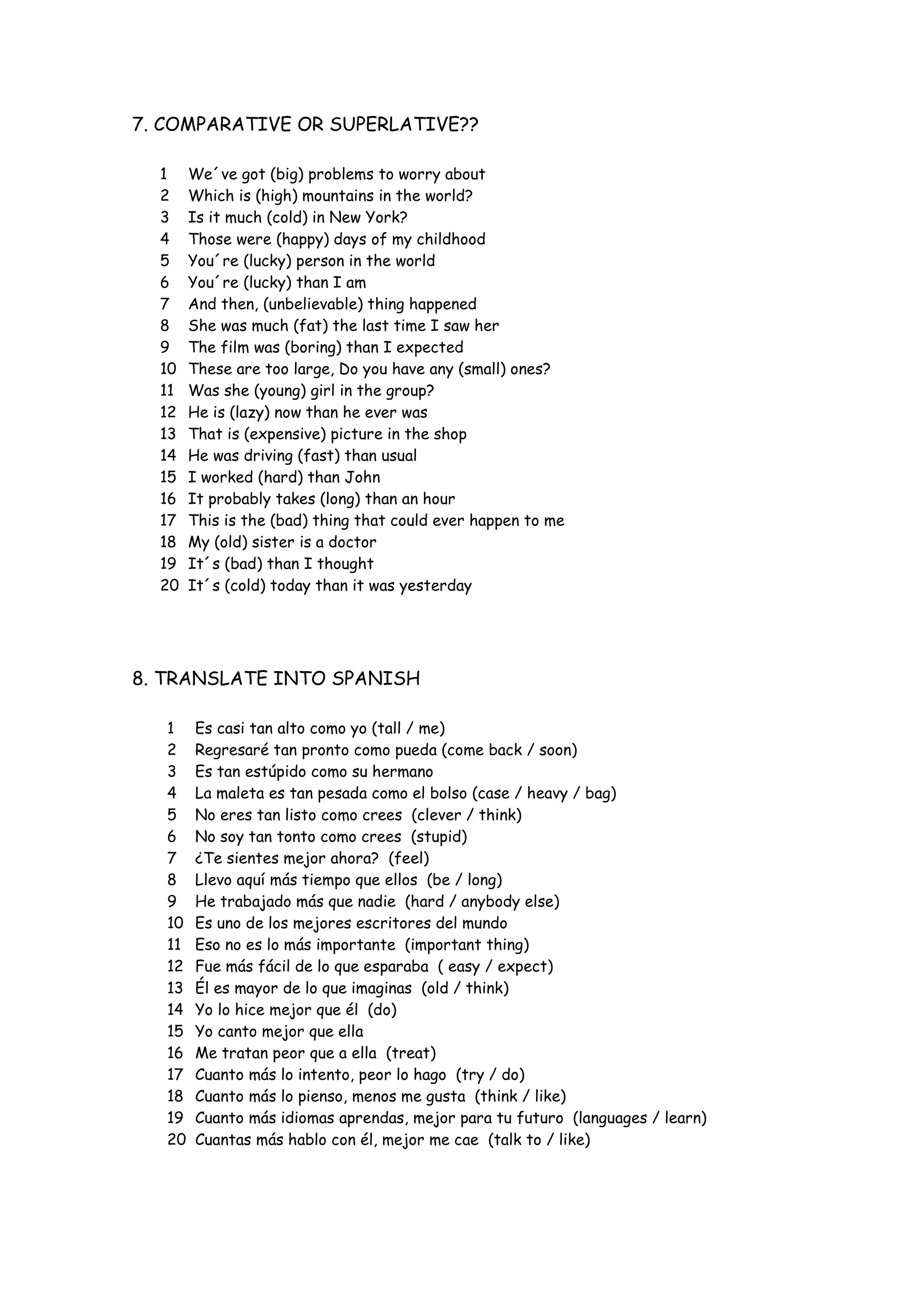 7. COMPARATIVE OR SUPERLATIVE??
1 We´ve got (big) problems to worry about
2 Which is (high) mountains in the world?
3 Is it much (cold) in New York?
4 Those were (happy) days of my childhood
5 You´re (lucky) person in the world
6 You´re (lucky) than I am
7 And then, (unbelievable) thing happened
8 She was much (fat) the last time I saw her
9 The film was (boring) than I expected
10 These are too large, Do you have any (small) ones?
11 Was she (young) girl in the group?
12 He is (lazy) now than he ever was
13 That is (expensive) picture in the shop
14 He was driving (fast) than usual
15 I worked (hard) than John
16 It probably takes (long) than an hour
17 This is the (bad) thing that could ever happen to me
18 My (old) sister is a doctor
19 It´s (bad) than I thought
20 It´s (cold) today than it was yesterday
8. TRANSLATE INTO SPANISH
1 Es casi tan alto como yo (tall / me)
2 Regresaré tan pronto como pueda (come back / soon)
3 Es tan estúpido como su hermano
4 La maleta es tan pesada como el bolso (case / heavy / bag)
5 No eres tan listo como crees (clever / think)
6 No soy tan tonto como crees (stupid)
7 ¿Te sientes mejor ahora? (feel)
8 Llevo aquí más tiempo que ellos (be / long)
9 He trabajado más que nadie (hard / anybody else)
10 Es uno de los mejores escritores del mundo
11 Eso no es lo más importante (important thing)
12 Fue más fácil de lo que esparaba ( easy / expect)
13 Él es mayor de lo que imaginas (old / think)
14 Yo lo hice mejor que él (do)
15 Yo canto mejor que ella
16 Me tratan peor que a ella (treat)
17 Cuanto más lo intento, peor lo hago (try / do)
18 Cuanto más lo pienso, menos me gusta (think / like)
19 Cuanto más idiomas aprendas, mejor para tu futuro (languages / learn)
20 Cuantas más hablo con él, mejor me cae (talk to / like)
 