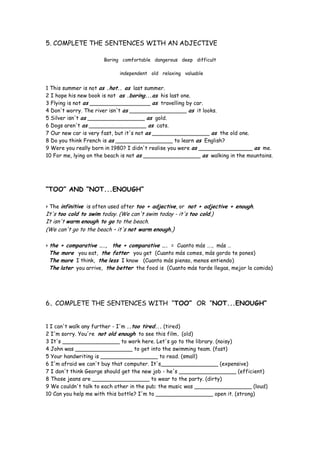 5. COMPLETE THE SENTENCES WITH AN ADJECTIVE
Boring comfortable dangerous deep difficult
independent old relaxing valuable
1 This summer is not as .hot.. as last summer.
2 I hope his new book is not as .boring...as his last one.
3 Flying is not as __________________ as travelling by car.
4 Don't worry. The river isn't as _________________ as it looks.
5 Silver isn't as _________________ as gold.
6 Dogs aren't as _________________ as cats.
7 Our new car is very fast, but it's not as _________________ as the old one.
8 Do you think French is as _________________ to learn as English?
9 Were you really born in 1980? I didn't realise you were as ________________ as me.
10 For me, lying on the beach is not as _________________ as walking in the mountains.
“TOO” AND “NOT...ENOUGH”
> The infinitive is often used after too + adjective, or not + adjective + enough.
It's too cold to swim today. (We can't swim today - it's too cold.)
It isn't warm enough to go to the beach.
(We can't go to the beach – it's not warm enough.)
> the + comparative …., the + comparative …. = Cuanto más …., más …
The more you eat, the fatter you get (Cuanto más comes, más gordo te pones)
The more I think, the less I know (Cuanto más pienso, menos entiendo)
The later you arrive, the better the food is (Cuanto más tarde llegas, mejor la comida)
6. COMPLETE THE SENTENCES WITH “TOO” OR “NOT...ENOUGH”
1 I can't walk any further - I'm ..too tired... (tired)
2 I'm sorry. You're not old enough to see this film. (old)
3 It's _________________ to work here. Let's go to the library. (noisy)
4 John was _________________ to get into the swimming team. (fast)
5 Your handwriting is _________________ to read. (small)
6 I'm afraid we can't buy that computer. It's_________________ (expensive)
7 I don't think George should get the new job - he's _________________ (efficient)
8 Those jeans are _________________ to wear to the party. (dirty)
9 We couldn't talk to each other in the pub; the music was _________________ (loud)
10 Can you help me with this bottle? I'm to _________________ open it. (strong)
 