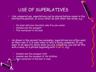 USE OF SUPERLATIVES
• Like comparatives, superlatives can be placed before nouns in the
attributive position, or occur after be and other link verbs, e.g.:
– the most delicious chocolate cake I’ve ever eaten
– Annabel was the youngest
– This restaurant is the best
• As shown in the second two examples, superlatives are often used
on their own if it is clear what or who is being compared. If you
want to be specific about what you are comparing, you can do this
with a noun, or a phrase beginning with in or of, e.g.:
– Annabel was the youngest child
– Annabel was the youngest of the children
– This restaurant is the best in town.
 