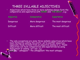 THREE SYLLABLE ADJECTIVES
• Adjectives which have three or more syllables always form the
comparative and superlative with MORE and THE MOST, e.g.:
• The only exceptions are some three syllable adjectives which have
been formed by adding the prefix -un to another adjective,
especially those formed from an adjective ending in -y. These
adjectives can form comparatives and superlatives by using
more/most or adding -er/-est, e.g.:
unhappy – unhappier – the unhappiest/ the most unhappy
Adjective Comparative Superlative
Dangerous More dangerous The most dangerous
Difficult More difficult The most difficult
 