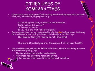 OTHER USES OF
COMPARATIVES
• Comparatives are often qualified by using words and phrases such as much,
a lot, far, a bit/little, slightly etc., e.g.:
You should go by train, it would be much cheaper.
Could you be a bit quieter?
I’m feeling a lot better.
Do you have one that’s slightly bigger?
• Two comparatives can be contrasted by placing the before them, indicating
that a change in one quality is linked to a change in another, e.g.:
The smaller the gift, the easier it is to send.
The more stressed you are, the worse it is for your health.
• Two comparatives can also be linked with and to show a continuing increase
in a particular quality, e.g.:
– The sea was getting rougher and rougher.
– Her illness was becoming worse and worse.
– He became more and more tired as the weeks went by
 