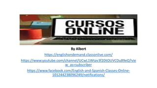 By Albert
https://englishondemand.classonlive.com/
https://www.youtube.com/channel/UCwL1Wtav3f2DtOUVCDu89eQ?vie
w_as=subscriber
https://www.facebook.com/English-and-Spanish-Classes-Online-
101244238096249/notifications/
 